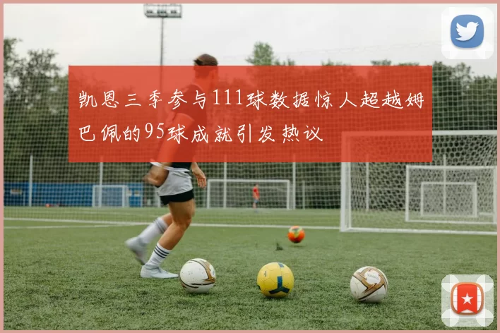 凯恩三季参与111球数据惊人超越姆巴佩的95球成就引发热议