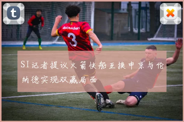 SI记者提议火箭快船互换申京与伦纳德实现双赢局面