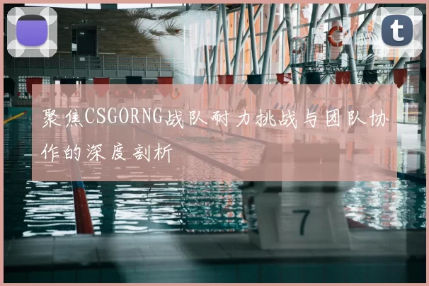 聚焦CSGORNG战队耐力挑战与团队协作的深度剖析