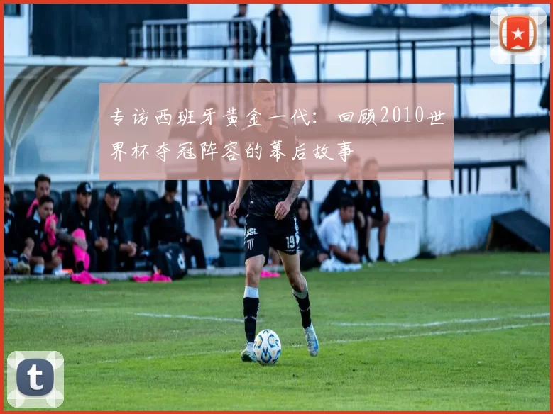 专访西班牙黄金一代:回顾2010世界杯夺冠阵容的幕后故事