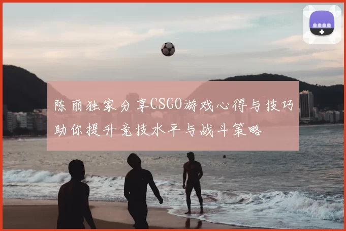 陈丽独家分享CSGO游戏心得与技巧助你提升竞技水平与战斗策略