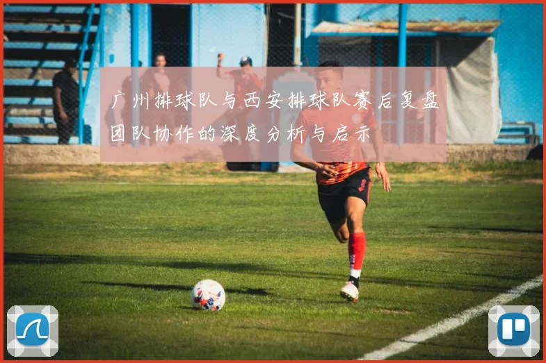 广州排球队与西安排球队赛后复盘团队协作的深度分析与启示