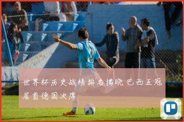 世界杯历史战绩排名揭晓 巴西五冠居首德国次席