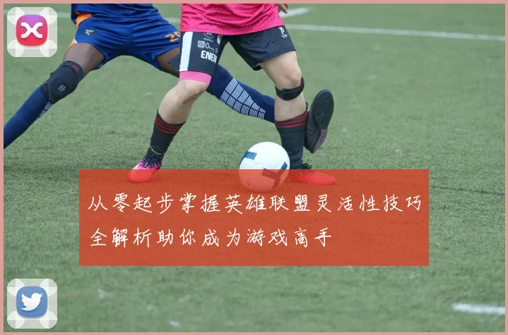 从零起步掌握英雄联盟灵活性技巧全解析助你成为游戏高手