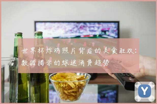 世界杯炸鸡照片背后的美食狂欢：数据揭示的球迷消费趋势
