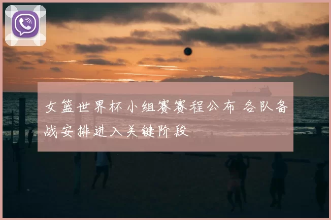 女篮世界杯小组赛赛程公布 各队备战安排进入关键阶段
